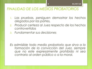 FINALIDAD DE LOS MEDIOS PROBATORIOS
1. Las pruebas, persiguen demostrar los hechos
alegados por las partes,
2. Producir certeza al Juez respecto de los hechos
controvertidos
3. Fundamentar sus decisiones
Es admisible todo medio probatorio que sirva a la
formación de la convicción del Juez, siempre
que no este expresamente prohibido ni sea
contrario al orden público o a la moral.
01/07/153
 
