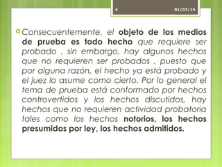  Consecuentemente, el objeto de los medios
de prueba es todo hecho que requiere ser
probado , sin embargo, hay algunos hechos
que no requieren ser probados , puesto que
por alguna razón, el hecho ya está probado y
el juez lo asume como cierto. Por lo general el
tema de prueba está conformado por hechos
controvertidos y los hechos discutidos, hay
hechos que no requieren actividad probatoria
tales como los hechos notorios, los hechos
presumidos por ley, los hechos admitidos.
01/07/154
 