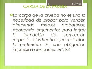 CARGA DE LA PRUEBA
La carga de la prueba no es sino la
necesidad de probar para vencer,
ofreciendo medios probatorios,
aportando argumentos para lograr
la formación de convicción
respecto a los hechos que sustentan
la pretensión. Es una obligación
impuesta a las partes. Art. 23.
01/07/156
 
