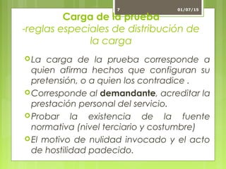 Carga de la prueba
-reglas especiales de distribución de
la carga
La carga de la prueba corresponde a
quien afirma hechos que configuran su
pretensión, o a quien los contradice .
Corresponde al demandante, acreditar la
prestación personal del servicio.
Probar la existencia de la fuente
normativa (nivel terciario y costumbre)
El motivo de nulidad invocado y el acto
de hostilidad padecido.
01/07/157
 