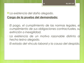  La existencia del daño alegado.
Carga de la prueba del demandado:
 El pago, el cumplimiento de las normas legales, el
cumplimiento de sus obligaciones contractuales, su
extinción o inexigilidad.
 La existencia de un motivo razonable distinto al
hecho lesivo alegado.
 El estado del vínculo laboral y la causa del despido.
01/07/158
 