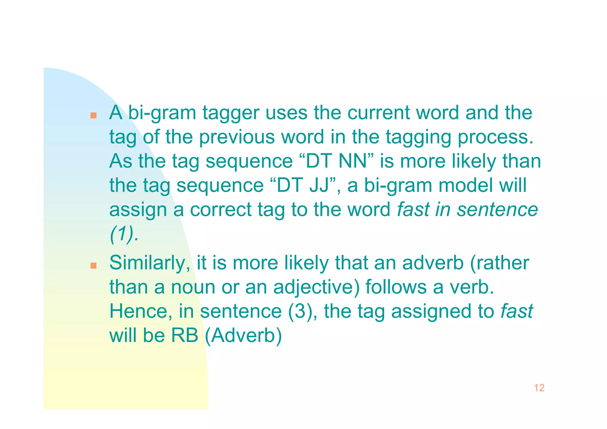  A bi-gram tagger uses the current word and the
tag of the previous word in the tagging process.
As the tag sequence “DT NN” is more likely than
the tag sequence “DT JJ”, a bi-gram model will
assign a correct tag to the word fast in sentence
assign a correct tag to the word fast in sentence
(1).
 Similarly, it is more likely that an adverb (rather
than a noun or an adjective) follows a verb.
Hence, in sentence (3), the tag assigned to fast
will be RB (Adverb)
12
 