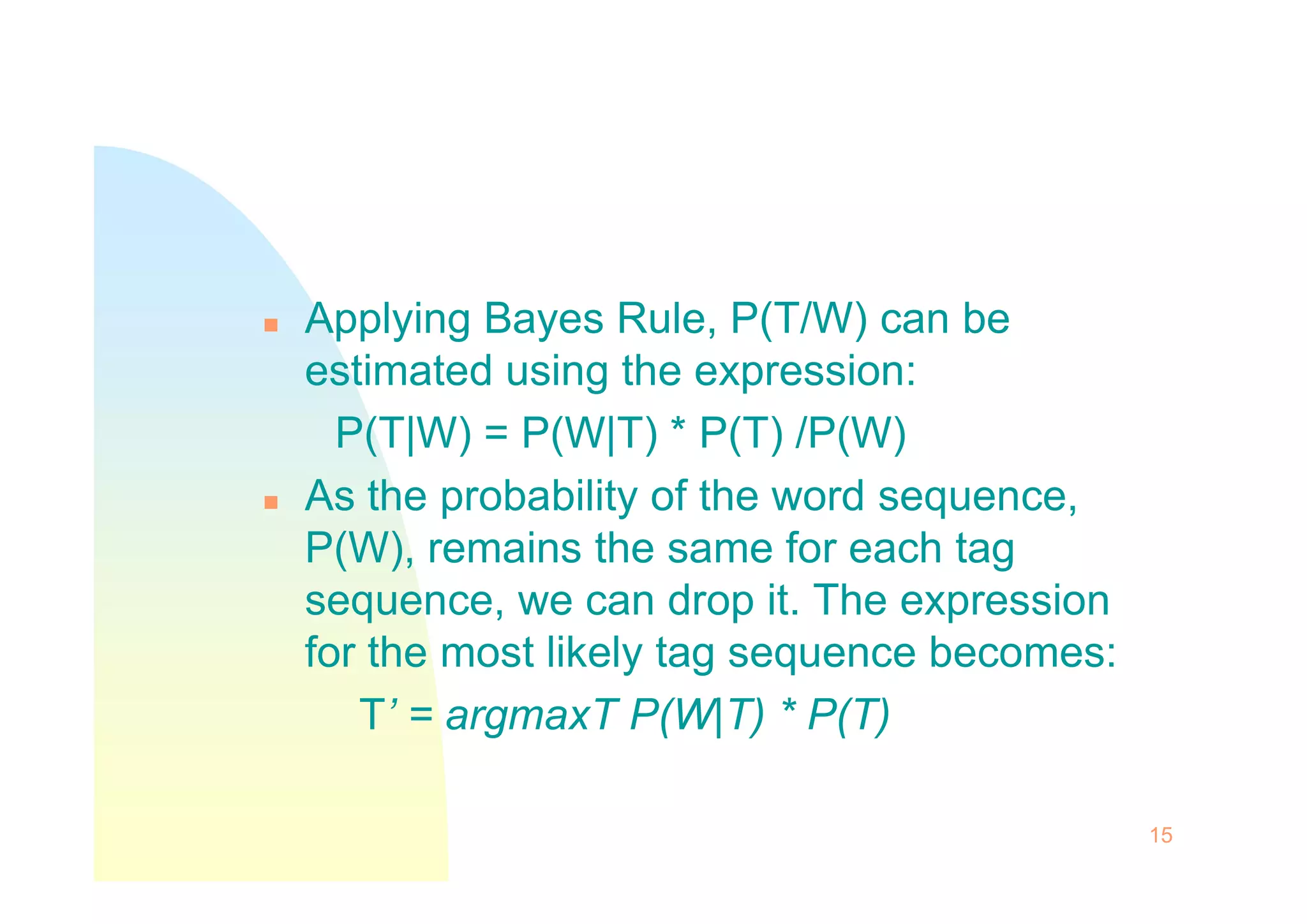  Applying Bayes Rule, P(T/W) can be
estimated using the expression:
P(T|W) = P(W|T) * P(T) /P(W)
 As the probability of the word sequence,
P(W), remains the same for each tag
sequence, we can drop it. The expression
for the most likely tag sequence becomes:
T’ = argmaxT P(W|T) * P(T)
15
 
