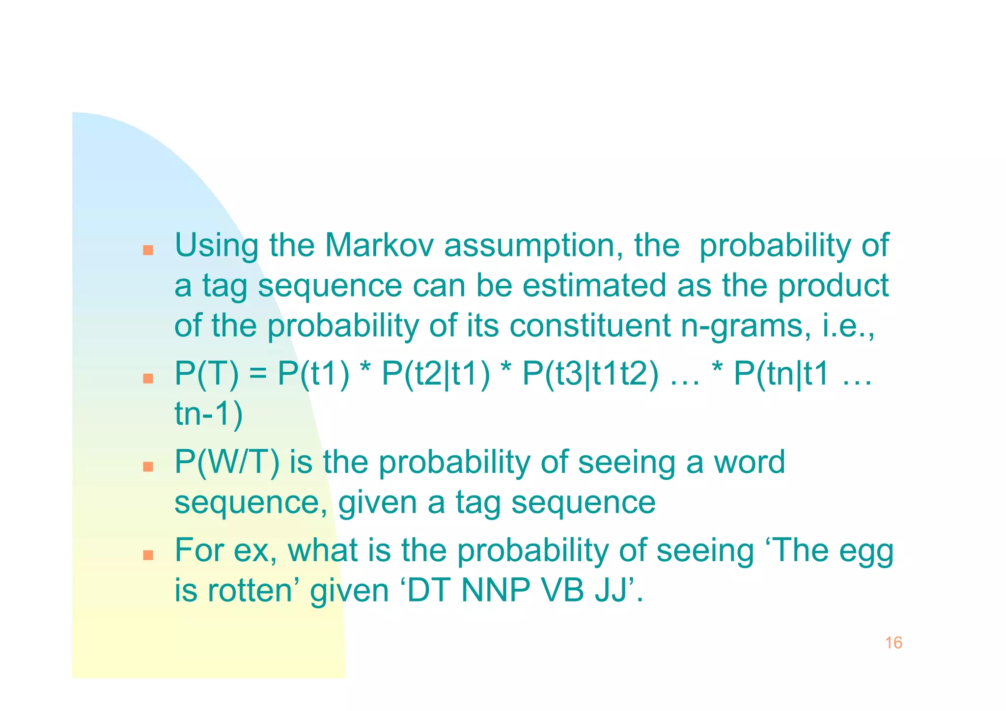  Using the Markov assumption, the probability of
a tag sequence can be estimated as the product
of the probability of its constituent n-grams, i.e.,
P(T) = P(t1) * P(t2|t1) * P(t3|t1t2) … * P(tn|t1 …
 P(T) = P(t1) * P(t2|t1) * P(t3|t1t2) … * P(tn|t1 …
tn-1)
 P(W/T) is the probability of seeing a word
sequence, given a tag sequence
 For ex, what is the probability of seeing ‘The egg
is rotten’ given ‘DT NNP VB JJ’.
16
 