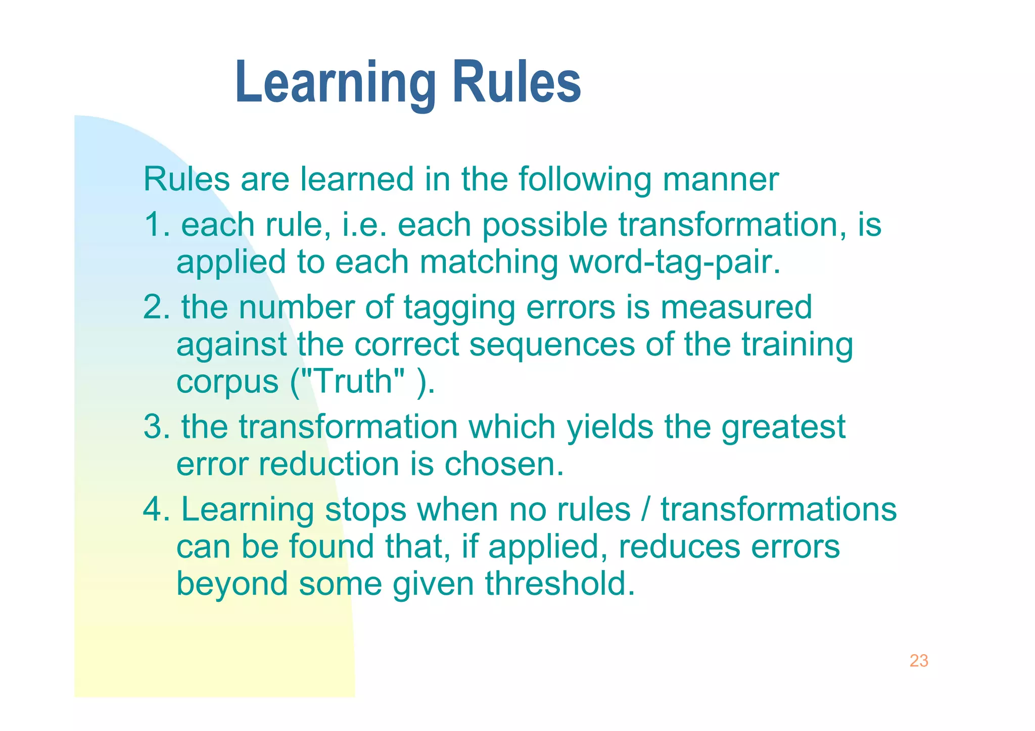 Learning Rules
Rules are learned in the following manner
1. each rule, i.e. each possible transformation, is
applied to each matching word-tag-pair.
2. the number of tagging errors is measured
against the correct sequences of the training
corpus ("Truth" ).
23
corpus ("Truth" ).
3. the transformation which yields the greatest
error reduction is chosen.
4. Learning stops when no rules / transformations
can be found that, if applied, reduces errors
beyond some given threshold.
 