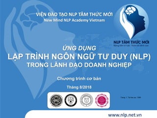 ỨNG DỤNG
LẬP TRÌNH NGÔN NGỮ TƢ DUY (NLP)
TRONG LÃNH ĐẠO DOANH NGHIỆP
Chƣơng trình cơ bản
Tháng 8/2018
VIỆN ĐÀO TẠO NLP TÂM THỨC MỚI
New Mind NLP Academy Vietnam
www.nlp.net.vn
Trang: 1. Tai lieu so: 1399
 
