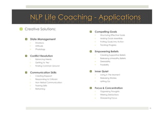 !  Creative Solutions: 
!  State Management
•  Emotions
•  Attitude
•  Physiology
!  Conflict Resolution
•  Balancing Needs
•  Getting to 'Yes'
•  Finding Common Ground
!  Communication Skills
•  Creating Rapport
•  Responding to Criticism
•  Non-Verbal Communication
•  Training Skills
•  Reframing
!  Compelling Goals
•  Structuring Effective Goals
•  Making Goals Irresistible
•  Putting Goals Into Action
•  Tracking Progress
!  Empowering Beliefs
•  Creating Supportive Beliefs
•  Releasing Unhealthy Beliefs
•  Desirability
•  Possibility
!  Inner Quiet
•  Living in The Moment
•  Releasing Worries
•  Letting Go
!  Focus & Concentration
•  Organizing Thoughts
•  Filtering Distractions
•  Sharpening Focus
16
 