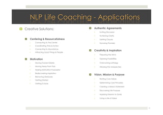 !  Creative Solutions:
!  Centering & Resourcefulness
•  Connecting to The Centre
•  Coordinating Time & Action
•  Connecting to Abundance
•  Attracting Good Things & People 
!  Motivation
•  Moving Toward Desires
•  Moving Away From Pain
•  Making Motivation Purposeful
•  Rediscovering Inspiration
•  Removing Obstacles
•  Getting Started
•  Getting It Done 
!  Authentic Agreements
•  Inviting Discussion
•  Achieving Clarity
•  Getting Closure
•  Honoring Promises
!  Creativity & Inspiration
•  Preparing the MInd
•  Opening Possibilities
•  Overcoming Lethargy
•  Allowing the Unexpected
!  Vision, Mission & Purpose
•  Eliciting Core Values
•  Determining Core Principles
•  Creating a Mission Statement
•  Discovering Life Purpose
•  Applying Dreams to Goals
•  Living a Life of Value 
17
 