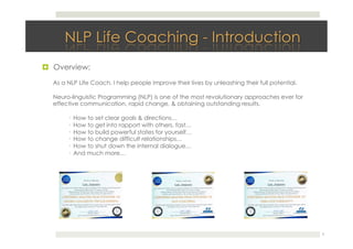!  Overview:
2
As a NLP Life Coach. I help people improve their lives by unleashing their full potential.
Neuro-linguistic Programming (NLP) is one of the most revolutionary approaches ever for
effective communication, rapid change, & obtaining outstanding results.
· How to set clear goals & directions…
· How to get into rapport with others, fast…
· How to build powerful states for yourself…
· How to change difficult relationships…
· How to shut down the internal dialogue…
· And much more…
 