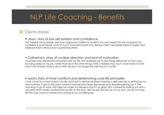 26
! Jesus, story of low self esteem and confidence
NLP helped me to realize, was how negatively I talked to myself in my own head! This has increased my
confidence enormously, and I'm much more self-aware now. Before I didn't recognize these thoughts and
believed them without even questioning them.
!  Clients stories:
! Catherine's, story of unclear direction and lack of motivation
I had become depressed and bored with my life. NLP enabled me to see things differently to how I was
focusing solely on my job, rather than all of the other things in life. I realized how much more there is to life
than how I'd been living it and I think. My job is no longer the sole focus in my life.
! Jane's story of inner conflicts and determining core life principles
I had come to a cross-roads in my life and had to decide between leaving a well paid job or setting up my
own business. It got to the point, where I had become really depressed and dreaded getting up in the
mornings to go to work. NLP help me make my decision and I'm so glad I did. I started by finding out who I
was and what I really wanted from my life. In the end, I left my job and set up on my own, I know I'm living
life the way I want to rather than sticking to an unfulfilling job.
 