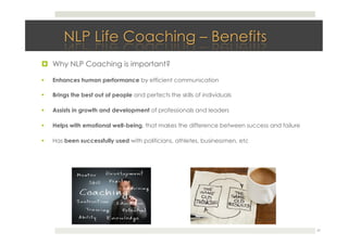 !  Why NLP Coaching is important?
!  Enhances human performance by efficient communication
!  Brings the best out of people and perfects the skills of individuals
!  Assists in growth and development of professionals and leaders
!  Helps with emotional well-being, that makes the difference between success and failure
!  Has been successfully used with politicians, athletes, businessmen, etc
27
 