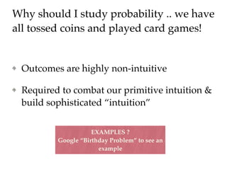 Why should I study probability .. we have
all tossed coins and played card games!
Outcomes are highly non-intuitive
Required to combat our primitive intuition &
build sophisticated “intuition”
EXAMPLES ?
Google “Birthday Problem” to see an
example
 