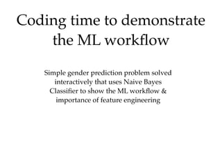 Coding time to demonstrate
the ML workﬂow
Simple gender prediction problem solved
interactively that uses Naive Bayes
Classiﬁer to show the ML workﬂow &
importance of feature engineering
 