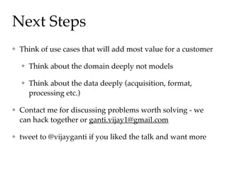 Next Steps
Think of use cases that will add most value for a customer
Think about the domain deeply not models
Think about the data deeply (acquisition, format,
processing etc.)
Contact me for discussing problems worth solving - we
can hack together or ganti.vijay1@gmail.com
tweet to @vijayganti if you liked the talk and want more
 