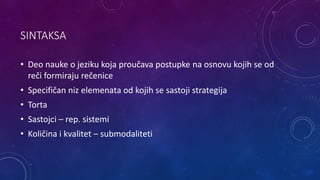 SINTAKSA
• Deo nauke o jeziku koja proučava postupke na osnovu kojih se od
reči formiraju rečenice
• Specifičan niz elemenata od kojih se sastoji strategija
• Torta
• Sastojci – rep. sistemi
• Količina i kvalitet – submodaliteti
 