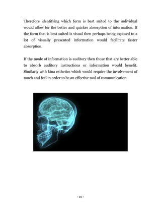 - 10 -
Therefore identifying which form is best suited to the individual
would allow for the better and quicker absorption of information. If
the form that is best suited is visual then perhaps being exposed to a
lot of visually presented information would facilitate faster
absorption.
If the mode of information is auditory then those that are better able
to absorb auditory instructions or information would benefit.
Similarly with kina esthetics which would require the involvement of
touch and feel in order to be an effective tool of communication.
 