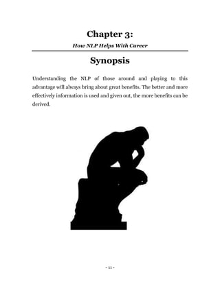 - 11 -
Chapter 3:
How NLP Helps With Career
Synopsis
Understanding the NLP of those around and playing to this
advantage will always bring about great benefits. The better and more
effectively information is used and given out, the more benefits can be
derived.
 