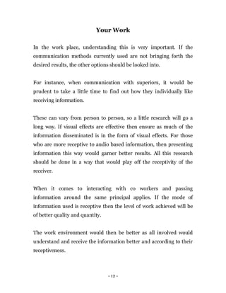 - 12 -
Your Work
In the work place, understanding this is very important. If the
communication methods currently used are not bringing forth the
desired results, the other options should be looked into.
For instance, when communication with superiors, it would be
prudent to take a little time to find out how they individually like
receiving information.
These can vary from person to person, so a little research will go a
long way. If visual effects are effective then ensure as much of the
information disseminated is in the form of visual effects. For those
who are more receptive to audio based information, then presenting
information this way would garner better results. All this research
should be done in a way that would play off the receptivity of the
receiver.
When it comes to interacting with co workers and passing
information around the same principal applies. If the mode of
information used is receptive then the level of work achieved will be
of better quality and quantity.
The work environment would then be better as all involved would
understand and receive the information better and according to their
receptiveness.
 