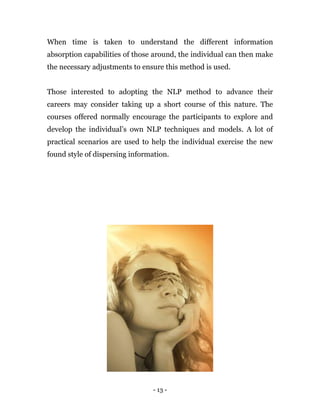 - 13 -
When time is taken to understand the different information
absorption capabilities of those around, the individual can then make
the necessary adjustments to ensure this method is used.
Those interested to adopting the NLP method to advance their
careers may consider taking up a short course of this nature. The
courses offered normally encourage the participants to explore and
develop the individual’s own NLP techniques and models. A lot of
practical scenarios are used to help the individual exercise the new
found style of dispersing information.
 