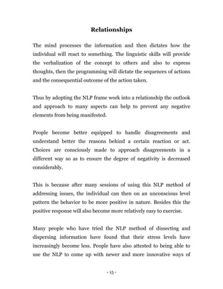 - 15 -
Relationships
The mind processes the information and then dictates how the
individual will react to something. The linguistic skills will provide
the verbalization of the concept to others and also to express
thoughts, then the programming will dictate the sequences of actions
and the consequential outcome of the action taken.
Thus by adopting the NLP frame work into a relationship the outlook
and approach to many aspects can help to prevent any negative
elements from being manifested.
People become better equipped to handle disagreements and
understand better the reasons behind a certain reaction or act.
Choices are consciously made to approach disagreements in a
different way so as to ensure the degree of negativity is decreased
considerably.
This is because after many sessions of using this NLP method of
addressing issues, the individual can then on an unconscious level
pattern the behavior to be more positive in nature. Besides this the
positive response will also become more relatively easy to exercise.
Many people who have tried the NLP method of dissecting and
dispersing information have found that their stress levels have
increasingly become less. People have also attested to being able to
use the NLP to come up with newer and more innovative ways of
 