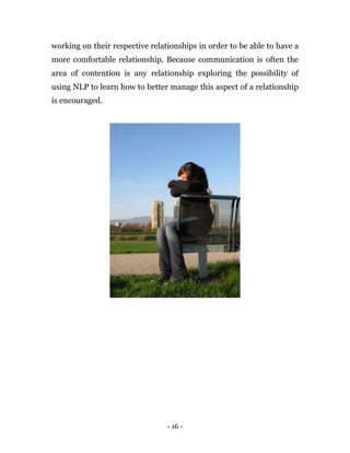 - 16 -
working on their respective relationships in order to be able to have a
more comfortable relationship. Because communication is often the
area of contention is any relationship exploring the possibility of
using NLP to learn how to better manage this aspect of a relationship
is encouraged.
 