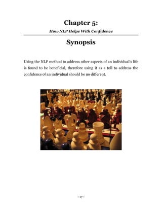- 17 -
Chapter 5:
How NLP Helps With Confidence
Synopsis
Using the NLP method to address other aspects of an individual’s life
is found to be beneficial, therefore using it as a toll to address the
confidence of an individual should be no different.
 