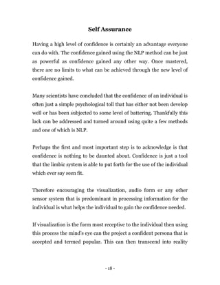 - 18 -
Self Assurance
Having a high level of confidence is certainly an advantage everyone
can do with. The confidence gained using the NLP method can be just
as powerful as confidence gained any other way. Once mastered,
there are no limits to what can be achieved through the new level of
confidence gained.
Many scientists have concluded that the confidence of an individual is
often just a simple psychological toll that has either not been develop
well or has been subjected to some level of battering. Thankfully this
lack can be addressed and turned around using quite a few methods
and one of which is NLP.
Perhaps the first and most important step is to acknowledge is that
confidence is nothing to be daunted about. Confidence is just a tool
that the limbic system is able to put forth for the use of the individual
which ever say seen fit.
Therefore encouraging the visualization, audio form or any other
sensor system that is predominant in processing information for the
individual is what helps the individual to gain the confidence needed.
If visualization is the form most receptive to the individual then using
this process the mind’s eye can the project a confident persona that is
accepted and termed popular. This can then transcend into reality
 