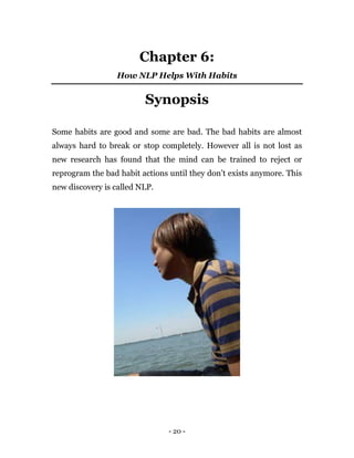 - 20 -
Chapter 6:
How NLP Helps With Habits
Synopsis
Some habits are good and some are bad. The bad habits are almost
always hard to break or stop completely. However all is not lost as
new research has found that the mind can be trained to reject or
reprogram the bad habit actions until they don’t exists anymore. This
new discovery is called NLP.
 