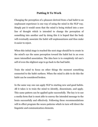 - 21 -
Putting It To Work
Changing the perception of a pleasure derived from a bad habit to an
unpleasant experience is one way of using the mind in the NLP way.
Simply put it would seem that the mind is being tricked into a new
line of thought which is intended to change the perception of
something into another and by doing this it is hoped that the body
will eventually associate the habit will unpleasantness and thus make
it easier to reject.
When this initial stage is reached the next stage should be to create in
the mind’s eye the same perception toward the habit but in an even
more intensified association. The idea here is to completely rid one’s
self of even the slightest urge to go back to the bad habit.
Train the mind to focus on other things the moment something
connected to the habit surfaces. When the mind is able to do this the
habit can be considered broken.
In the same way one can apply NLP to starting new and good habits.
All it takes is to train the mind to identify, disseminate, and apply.
This same pattern can be applied quite successfully. The key is to use
a media form that is most able to convey the intended message to the
brain successfully and effectively. Following these recommendations
will in effect program the neuro patterns which in turn will direct the
linguistic and communication elements.
 