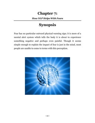 - 22 -
Chapter 7:
How NLP Helps With Fears
Synopsis
Fear has no particular outward physical warning sign; it is more of a
mental alert system which tells the body it is about to experience
something negative and perhaps even painful. Though it seems
simple enough to explain the impact of fear is just in the mind, most
people are unable to come to terms with this perception.
 