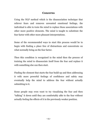 - 23 -
Concerns
Using the NLP method which is the disassociation technique that
reliever fears and removes unwanted emotional feelings, the
individual is able to train the mind to replace these associations with
other more positive elements. The mind is taught to substitute the
fear factor with other more pleasant interpretations.
Some of the recommended ways to start this process would be to
begin with finding a place free of distractions and concentrate on
what normally bring on the fear factor.
Then this condition is recognized in the mind then the process of
training the mind to disassociate itself from the fear and replace it
with something else can then start.
Finding the element that starts the fear build up and then addressing
it with more powerful feelings of confidence and safety may
eventually help the mind to address the fear without actually
submitting to it.
Some people may even want to try visualizing the fear and then
“talking” it down until they are comfortably able to the fear without
actually feeling the effects of it in the previously weaker position.
 