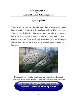 - 25 -
Chapter 8:
How NLP Helps With Languages
Synopsis
Those who have mastered the NLP method of using language to the
best advantage all attest to its fundamentally positive attributes.
These can be divided into four main categories, which are sensory
based fundamentals, Meta modules, Milton modules and the sleight
of mouth patterns. There are already people out in the world who are
already sensitive to the attributes of reading these various NLP
languages.
If you want more health, wealth and happiness, then check out
The Mental Time Travel System. A new way to attract what you want!
 
