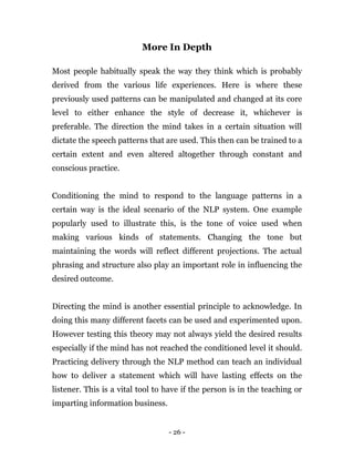 - 26 -
More In Depth
Most people habitually speak the way they think which is probably
derived from the various life experiences. Here is where these
previously used patterns can be manipulated and changed at its core
level to either enhance the style of decrease it, whichever is
preferable. The direction the mind takes in a certain situation will
dictate the speech patterns that are used. This then can be trained to a
certain extent and even altered altogether through constant and
conscious practice.
Conditioning the mind to respond to the language patterns in a
certain way is the ideal scenario of the NLP system. One example
popularly used to illustrate this, is the tone of voice used when
making various kinds of statements. Changing the tone but
maintaining the words will reflect different projections. The actual
phrasing and structure also play an important role in influencing the
desired outcome.
Directing the mind is another essential principle to acknowledge. In
doing this many different facets can be used and experimented upon.
However testing this theory may not always yield the desired results
especially if the mind has not reached the conditioned level it should.
Practicing delivery through the NLP method can teach an individual
how to deliver a statement which will have lasting effects on the
listener. This is a vital tool to have if the person is in the teaching or
imparting information business.
 