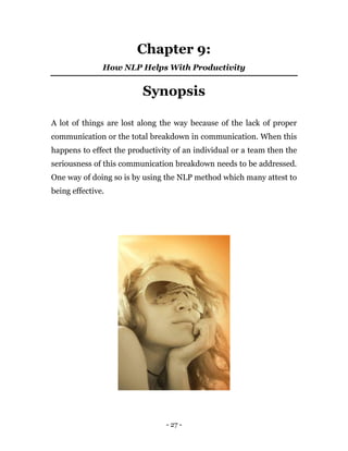 - 27 -
Chapter 9:
How NLP Helps With Productivity
Synopsis
A lot of things are lost along the way because of the lack of proper
communication or the total breakdown in communication. When this
happens to effect the productivity of an individual or a team then the
seriousness of this communication breakdown needs to be addressed.
One way of doing so is by using the NLP method which many attest to
being effective.
 
