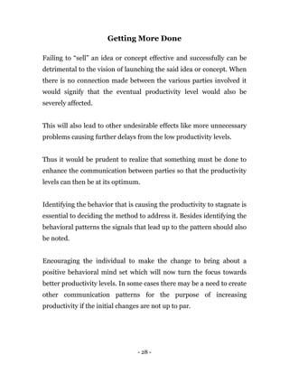 - 28 -
Getting More Done
Failing to “sell” an idea or concept effective and successfully can be
detrimental to the vision of launching the said idea or concept. When
there is no connection made between the various parties involved it
would signify that the eventual productivity level would also be
severely affected.
This will also lead to other undesirable effects like more unnecessary
problems causing further delays from the low productivity levels.
Thus it would be prudent to realize that something must be done to
enhance the communication between parties so that the productivity
levels can then be at its optimum.
Identifying the behavior that is causing the productivity to stagnate is
essential to deciding the method to address it. Besides identifying the
behavioral patterns the signals that lead up to the pattern should also
be noted.
Encouraging the individual to make the change to bring about a
positive behavioral mind set which will now turn the focus towards
better productivity levels. In some cases there may be a need to create
other communication patterns for the purpose of increasing
productivity if the initial changes are not up to par.
 