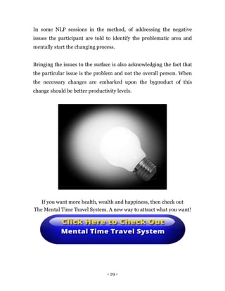 - 29 -
In some NLP sessions in the method, of addressing the negative
issues the participant are told to identify the problematic area and
mentally start the changing process.
Bringing the issues to the surface is also acknowledging the fact that
the particular issue is the problem and not the overall person. When
the necessary changes are embarked upon the byproduct of this
change should be better productivity levels.
If you want more health, wealth and happiness, then check out
The Mental Time Travel System. A new way to attract what you want!
 