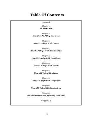 - 3 -
Table Of Contents
Foreword
Chapter 1:
All About NLP
Chapter 2:
How Does NLP Help You Grow
Chapter 3:
How NLP Helps With Career
Chapter 4:
How NLP Helps With Relationships
Chapter 5:
How NLP Helps With Confidence
Chapter 6:
How NLP Helps With Habits
Chapter 7:
How NLP Helps With Fears
Chapter 8:
How NLP Helps With Languages
Chapter 9:
How NLP Helps With Productivity
Chapter 10:
The Trouble With Not Adjusting Your Mind
Wrapping Up
 