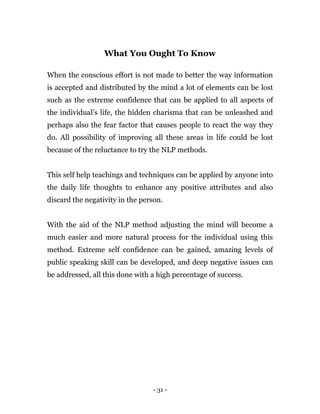 - 31 -
What You Ought To Know
When the conscious effort is not made to better the way information
is accepted and distributed by the mind a lot of elements can be lost
such as the extreme confidence that can be applied to all aspects of
the individual’s life, the hidden charisma that can be unleashed and
perhaps also the fear factor that causes people to react the way they
do. All possibility of improving all these areas in life could be lost
because of the reluctance to try the NLP methods.
This self help teachings and techniques can be applied by anyone into
the daily life thoughts to enhance any positive attributes and also
discard the negativity in the person.
With the aid of the NLP method adjusting the mind will become a
much easier and more natural process for the individual using this
method. Extreme self confidence can be gained, amazing levels of
public speaking skill can be developed, and deep negative issues can
be addressed, all this done with a high percentage of success.
 