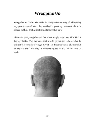 - 32 -
Wrapping Up
Being able to “train” the brain is a very effective way of addressing
any problems and once this method is properly mastered there is
almost nothing that cannot be addressed this way.
The most paralyzing element that most people overcome with NLP is
the fear factor. The changes most people experience in being able to
control the mind accordingly have been documented as phenomenal
to say the least. Basically in controlling the mind, the rest will be
easier.
 