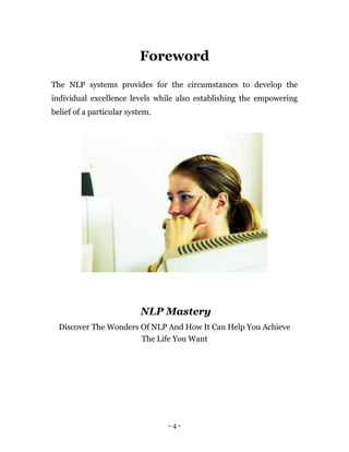 - 4 -
Foreword
The NLP systems provides for the circumstances to develop the
individual excellence levels while also establishing the empowering
belief of a particular system.
NLP Mastery
Discover The Wonders Of NLP And How It Can Help You Achieve
The Life You Want
 