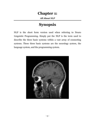 - 5 -
Chapter 1:
All About NLP
Synopsis
NLP is the short form version used when referring to Neuro
Linguistic Programming. Simply put the NLP is the term used to
describe the three basic systems within a vast array of connecting
systems. These three basic systems are the neurology system, the
language system, and the programming system.
 