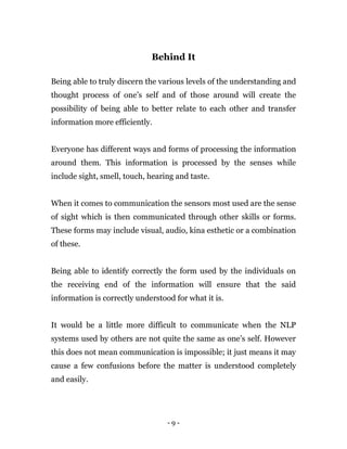 - 9 -
Behind It
Being able to truly discern the various levels of the understanding and
thought process of one’s self and of those around will create the
possibility of being able to better relate to each other and transfer
information more efficiently.
Everyone has different ways and forms of processing the information
around them. This information is processed by the senses while
include sight, smell, touch, hearing and taste.
When it comes to communication the sensors most used are the sense
of sight which is then communicated through other skills or forms.
These forms may include visual, audio, kina esthetic or a combination
of these.
Being able to identify correctly the form used by the individuals on
the receiving end of the information will ensure that the said
information is correctly understood for what it is.
It would be a little more difficult to communicate when the NLP
systems used by others are not quite the same as one’s self. However
this does not mean communication is impossible; it just means it may
cause a few confusions before the matter is understood completely
and easily.
 