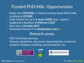 Funded PhD/MSc. Opportunities
@_aylien |NLP Dublin, December 2016
• Study your PhD/MSc. in Deep Learning-based NLP while
working at AYLIEN
• Fully funded for up to 4 years (€32K/year + salary)
• Application deadline: 15 February 2017
• Start date: 1 October 2017
• Interested? Email CV to jobs@aylien.com
• NLP and Deep Learning
• Domain adaptation, document representation, sentiment
analysis, dialogue modeling, summarization, etc.
Research areas:
 