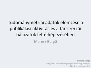 Tudománymetriai adatok elemzése a 
publikálási aktivitás és a társszerzői 
hálózatok feltérképezésében 
Merész Gergő 
Merész Gergő 
Hungarian Natural Language Processing Meetup 
2014. szeptember 25. 
 