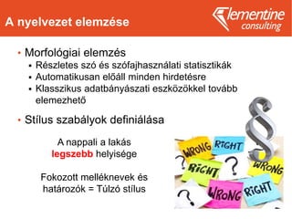 A nyelvezet elemzése
• Morfológiai elemzés
 Részletes szó és szófajhasználati statisztikák
 Automatikusan előáll minden hirdetésre
 Klasszikus adatbányászati eszközökkel tovább
elemezhető
• Stílus szabályok definiálása
A nappali a lakás
legszebb helyisége
Fokozott melléknevek és
határozók = Túlzó stílus
 