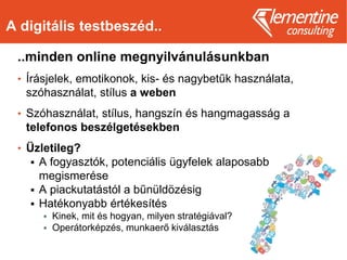 A digitális testbeszéd..
..minden online megnyilvánulásunkban
• Írásjelek, emotikonok, kis- és nagybetűk használata,
szóhasználat, stílus a weben
• Szóhasználat, stílus, hangszín és hangmagasság a
telefonos beszélgetésekben
• Üzletileg?
 A fogyasztók, potenciális ügyfelek alaposabb
megismerése
 A piackutatástól a bűnüldözésig
 Hatékonyabb értékesítés
 Kinek, mit és hogyan, milyen stratégiával?
 Operátorképzés, munkaerő kiválasztás
 