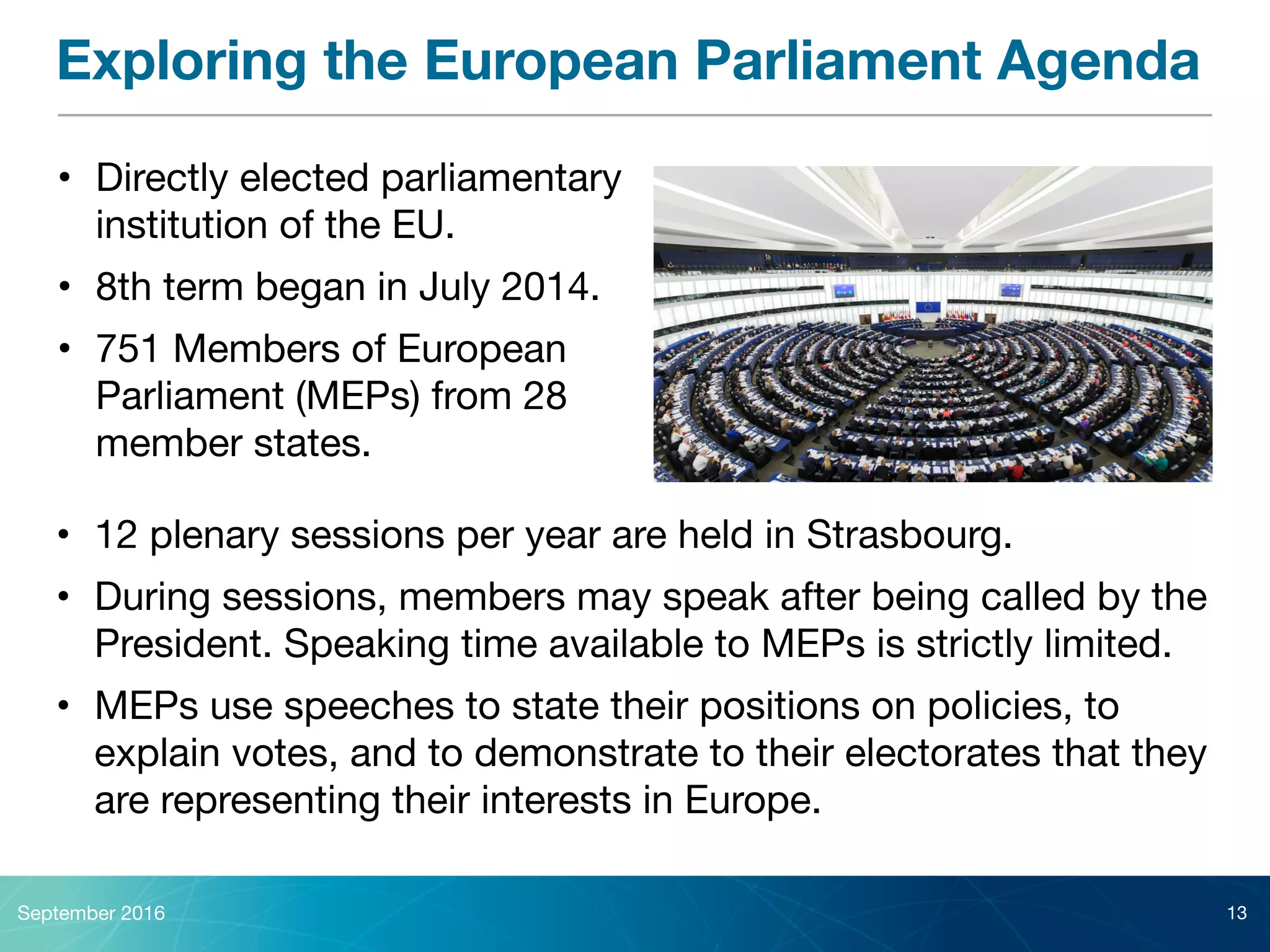 Exploring the European Parliament Agenda
September 2016 13
• Directly elected parliamentary
institution of the EU.

• 8th term began in July 2014.

• 751 Members of European
Parliament (MEPs) from 28
member states.
• 12 plenary sessions per year are held in Strasbourg.

• During sessions, members may speak after being called by the
President. Speaking time available to MEPs is strictly limited.

• MEPs use speeches to state their positions on policies, to
explain votes, and to demonstrate to their electorates that they
are representing their interests in Europe.
 