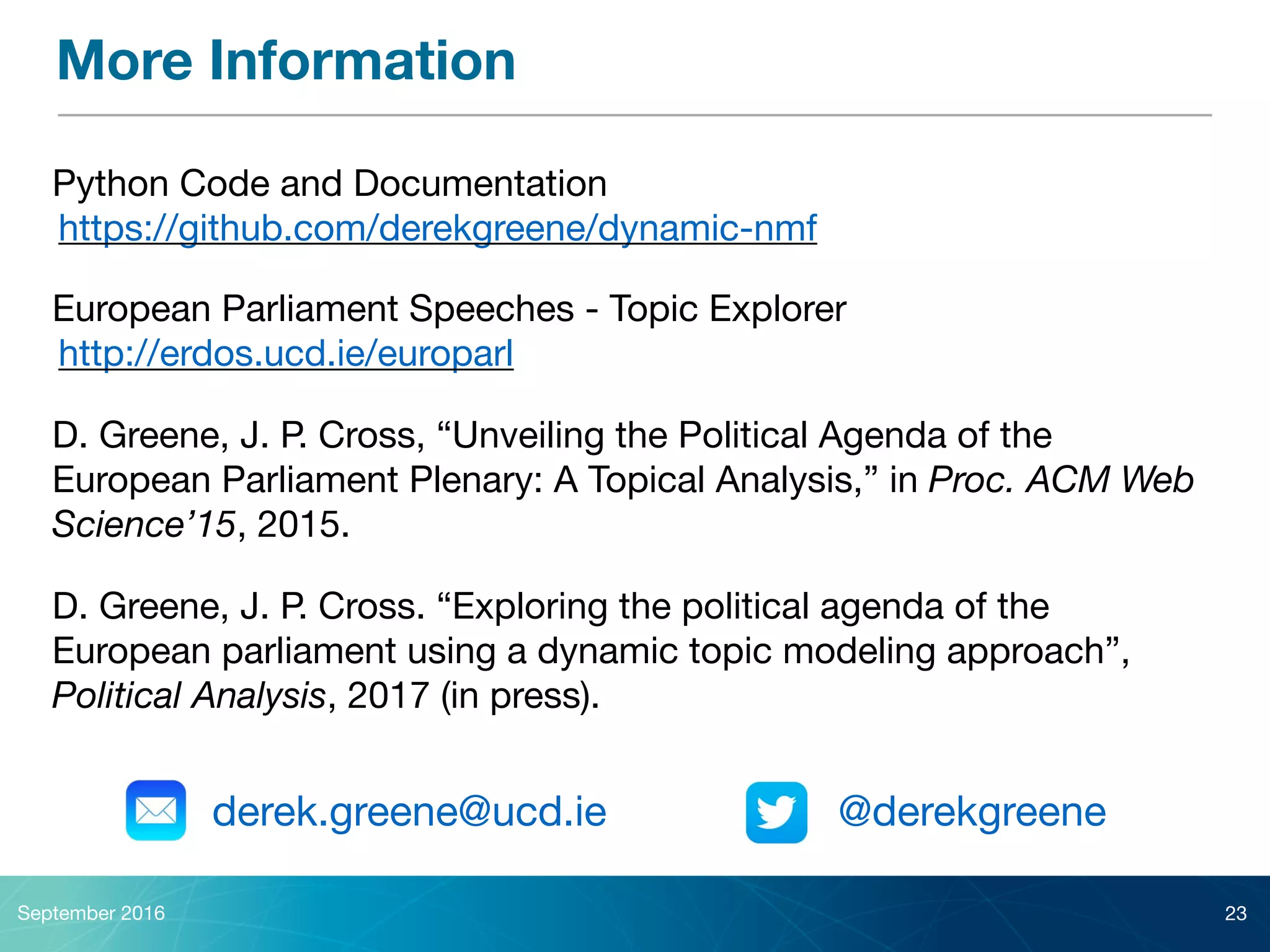 More Information
European Parliament Speeches - Topic Explorer

http://erdos.ucd.ie/europarl
September 2016 23
Python Code and Documentation

https://github.com/derekgreene/dynamic-nmf
D. Greene, J. P. Cross, “Unveiling the Political Agenda of the
European Parliament Plenary: A Topical Analysis,” in Proc. ACM Web
Science’15, 2015.
derek.greene@ucd.ie @derekgreene
D. Greene, J. P. Cross. “Exploring the political agenda of the
European parliament using a dynamic topic modeling approach”,
Political Analysis, 2017 (in press).
 