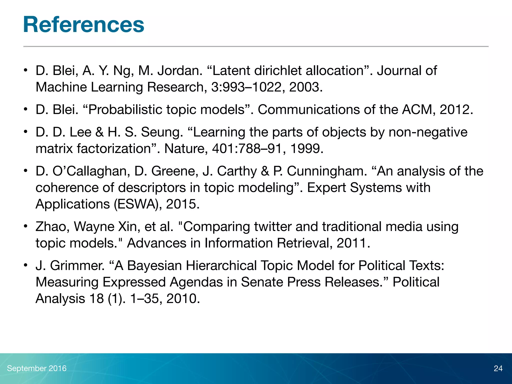 References
• D. Blei, A. Y. Ng, M. Jordan. “Latent dirichlet allocation”. Journal of
Machine Learning Research, 3:993–1022, 2003. 

• D. Blei. “Probabilistic topic models”. Communications of the ACM, 2012.

• D. D. Lee & H. S. Seung. “Learning the parts of objects by non-negative
matrix factorization”. Nature, 401:788–91, 1999.

• D. O’Callaghan, D. Greene, J. Carthy & P. Cunningham. “An analysis of the
coherence of descriptors in topic modeling”. Expert Systems with
Applications (ESWA), 2015.

• Zhao, Wayne Xin, et al. "Comparing twitter and traditional media using
topic models." Advances in Information Retrieval, 2011.

• J. Grimmer. “A Bayesian Hierarchical Topic Model for Political Texts:
Measuring Expressed Agendas in Senate Press Releases.” Political
Analysis 18 (1). 1–35, 2010.
September 2016 24
 