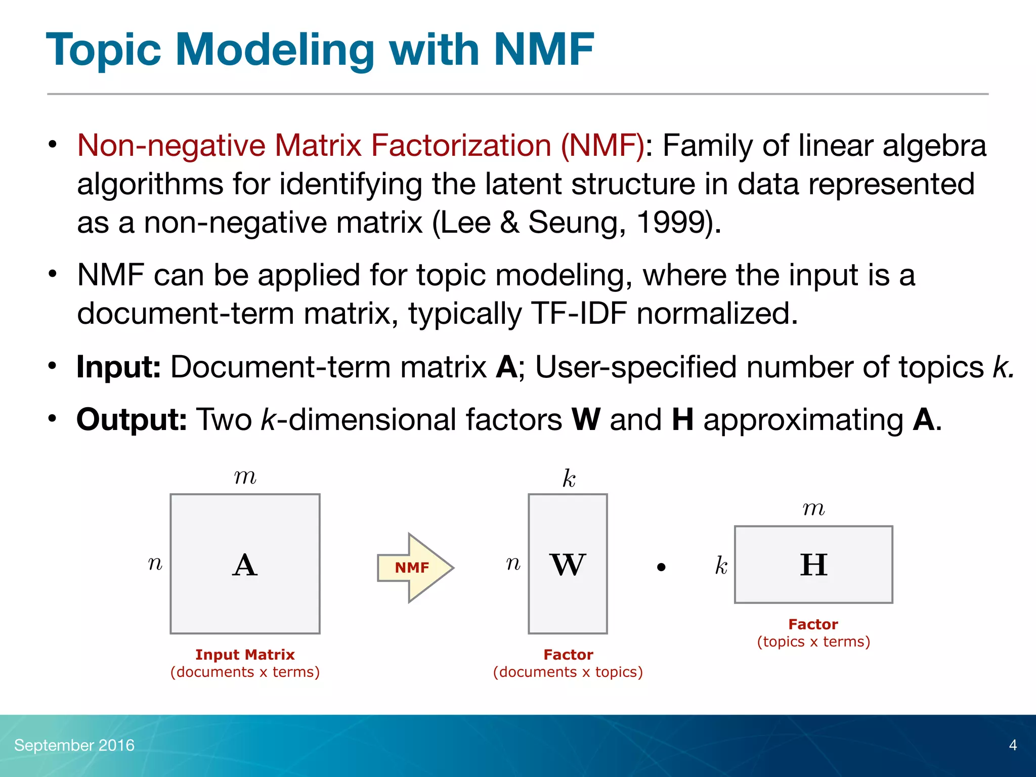 Topic Modeling with NMF
• Non-negative Matrix Factorization (NMF): Family of linear algebra
algorithms for identifying the latent structure in data represented
as a non-negative matrix (Lee & Seung, 1999).

• NMF can be applied for topic modeling, where the input is a
document-term matrix, typically TF-IDF normalized.
September 2016 4
Input Matrix  
(documents x terms)
• Input: Document-term matrix A; User-speciﬁed number of topics k.

• Output: Two k-dimensional factors W and H approximating A.
An
m
Factor 
(documents x topics)
NMF Wn
k
Factor 
(topics x terms)
H
m
k·
 